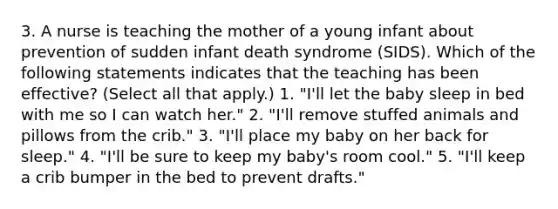 3. A nurse is teaching the mother of a young infant about prevention of sudden infant death syndrome (SIDS). Which of the following statements indicates that the teaching has been effective? (Select all that apply.) 1. "I'll let the baby sleep in bed with me so I can watch her." 2. "I'll remove stuffed animals and pillows from the crib." 3. "I'll place my baby on her back for sleep." 4. "I'll be sure to keep my baby's room cool." 5. "I'll keep a crib bumper in the bed to prevent drafts."