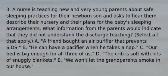 3. A nurse is teaching new and very young parents about safe sleeping practices for their newborn son and asks to hear them describe their nursery and their plans for the baby's sleeping arrangements. What information from the parents would indicate that they did not understand the discharge teaching? (Select all that apply.) A. "A friend bought an air purifier that prevents SIDS." B. "He can have a pacifier when he takes a nap." C. "Our bed is big enough for all three of us." D. "The crib is soft with lots of snuggly blankets." E. "We won't let the grandparents smoke in our house."