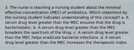 3. The nurse is teaching a nursing student about the minimal effective concentration (MEC) of antibiotics. Which statement by the nursing student indicates understanding of this concept? a. A serum drug level greater than the MEC ensures that the drug is bacteriostatic. b. A serum drug level greater than the MEC broadens the spectrum of the drug. c. A serum drug level greater than the MEC helps eradicate bacterial infections. d. A serum drug level greater than the MEC increases the therapeutic index.