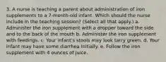 3. A nurse is teaching a parent about administration of iron supplements to a 7-month-old infant. Which should the nurse include in the teaching session? (Select all that apply.) a. Administer the iron supplement with a dropper toward the side and to the back of the mouth b. Administer the iron supplement with feedings. c. Your infant's stools may look tarry green. d. Your infant may have some diarrhea initially. e. Follow the iron supplement with 4 ounces of juice.