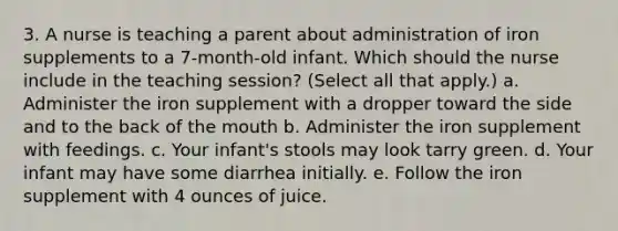 3. A nurse is teaching a parent about administration of iron supplements to a 7-month-old infant. Which should the nurse include in the teaching session? (Select all that apply.) a. Administer the iron supplement with a dropper toward the side and to the back of the mouth b. Administer the iron supplement with feedings. c. Your infant's stools may look tarry green. d. Your infant may have some diarrhea initially. e. Follow the iron supplement with 4 ounces of juice.