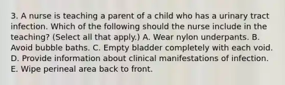 3. A nurse is teaching a parent of a child who has a urinary tract infection. Which of the following should the nurse include in the teaching? (Select all that apply.) A. Wear nylon underpants. B. Avoid bubble baths. C. Empty bladder completely with each void. D. Provide information about clinical manifestations of infection. E. Wipe perineal area back to front.