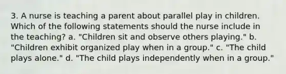 3. A nurse is teaching a parent about parallel play in children. Which of the following statements should the nurse include in the teaching? a. "Children sit and observe others playing." b. "Children exhibit organized play when in a group." c. "The child plays alone." d. "The child plays independently when in a group."