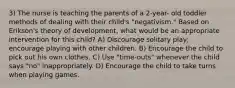 3) The nurse is teaching the parents of a 2-year- old toddler methods of dealing with their child's "negativism." Based on Erikson's theory of development, what would be an appropriate intervention for this child? A) Discourage solitary play; encourage playing with other children. B) Encourage the child to pick out his own clothes. C) Use "time-outs" whenever the child says "no" inappropriately. D) Encourage the child to take turns when playing games.