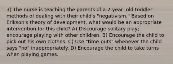 3) The nurse is teaching the parents of a 2-year- old toddler methods of dealing with their child's "negativism." Based on Erikson's theory of development, what would be an appropriate intervention for this child? A) Discourage solitary play; encourage playing with other children. B) Encourage the child to pick out his own clothes. C) Use "time-outs" whenever the child says "no" inappropriately. D) Encourage the child to take turns when playing games.