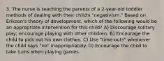 3. The nurse is teaching the parents of a 2-year-old toddler methods of dealing with their child's "negativism." Based on Erikson's theory of development, which of the following would be an appropriate intervention for this child? A) Discourage solitary play; encourage playing with other children. B) Encourage the child to pick out his own clothes. C) Use "time-outs" whenever the child says "no" inappropriately. D) Encourage the child to take turns when playing games.