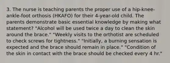 3. The nurse is teaching parents the proper use of a hip-knee-ankle-foot orthosis (HKAFO) for their 4-year-old child. The parents demonstrate basic essential knowledge by making what statement? "Alcohol will be used twice a day to clean the skin around the brace." "Weekly visits to the orthotist are scheduled to check screws for tightness." "Initially, a burning sensation is expected and the brace should remain in place." "Condition of the skin in contact with the brace should be checked every 4 hr."