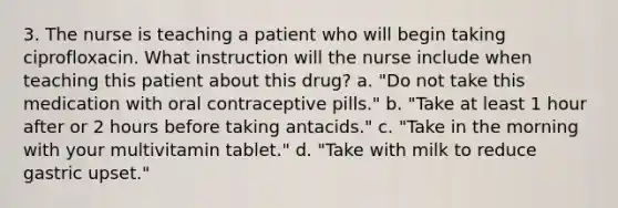 3. The nurse is teaching a patient who will begin taking ciprofloxacin. What instruction will the nurse include when teaching this patient about this drug? a. "Do not take this medication with oral contraceptive pills." b. "Take at least 1 hour after or 2 hours before taking antacids." c. "Take in the morning with your multivitamin tablet." d. "Take with milk to reduce gastric upset."