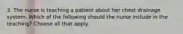 3. The nurse is teaching a patient about her chest drainage system. Which of the following should the nurse include in the teaching? Choose all that apply.