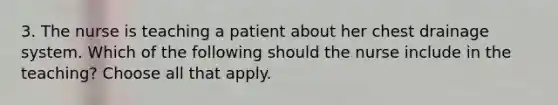 3. The nurse is teaching a patient about her chest drainage system. Which of the following should the nurse include in the teaching? Choose all that apply.