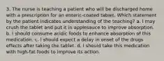 3. The nurse is teaching a patient who will be discharged home with a prescription for an enteric-coated tablet. Which statement by the patient indicates understanding of the teaching? a. I may crush the tablet and put it in applesauce to improve absorption. b. I should consume acidic foods to enhance absorption of this medication. c. I should expect a delay in onset of the drugs effects after taking the tablet. d. I should take this medication with high-fat foods to improve its action.