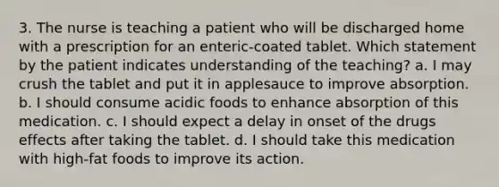 3. The nurse is teaching a patient who will be discharged home with a prescription for an enteric-coated tablet. Which statement by the patient indicates understanding of the teaching? a. I may crush the tablet and put it in applesauce to improve absorption. b. I should consume acidic foods to enhance absorption of this medication. c. I should expect a delay in onset of the drugs effects after taking the tablet. d. I should take this medication with high-fat foods to improve its action.