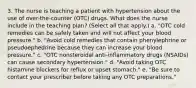 3. The nurse is teaching a patient with hypertension about the use of over-the-counter (OTC) drugs. What does the nurse include in the teaching plan? (Select all that apply.) a. "OTC cold remedies can be safely taken and will not affect your blood pressure." b. "Avoid cold remedies that contain phenylephrine or pseudoephedrine because they can increase your blood pressure." c. "OTC nonsteroidal anti-inflammatory drugs (NSAIDs) can cause secondary hypertension." d. "Avoid taking OTC histamine blockers for reflux or upset stomach." e. "Be sure to contact your prescriber before taking any OTC preparations."