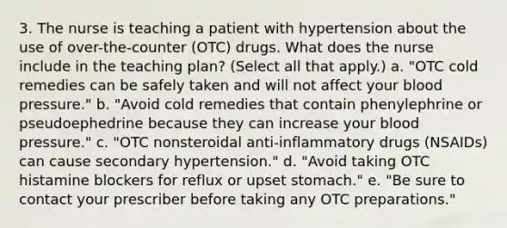 3. The nurse is teaching a patient with hypertension about the use of over-the-counter (OTC) drugs. What does the nurse include in the teaching plan? (Select all that apply.) a. "OTC cold remedies can be safely taken and will not affect your blood pressure." b. "Avoid cold remedies that contain phenylephrine or pseudoephedrine because they can increase your blood pressure." c. "OTC nonsteroidal anti-inflammatory drugs (NSAIDs) can cause secondary hypertension." d. "Avoid taking OTC histamine blockers for reflux or upset stomach." e. "Be sure to contact your prescriber before taking any OTC preparations."