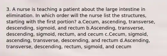 3. A nurse is teaching a patient about the large intestine in elimination. In which order will the nurse list the structures, starting with the first portion? a.Cecum, ascending, transverse, descending, sigmoid, and rectum b.Ascending, transverse, descending, sigmoid, rectum, and cecum c.Cecum, sigmoid, ascending, transverse, descending, and rectum d.Ascending, transverse, descending, rectum, sigmoid, and cecum