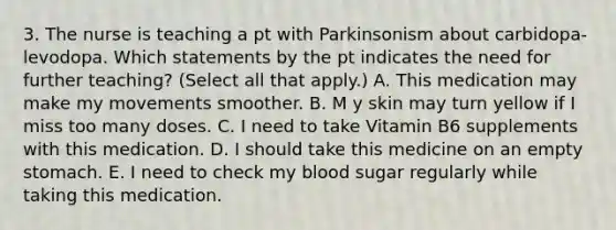 3. The nurse is teaching a pt with Parkinsonism about carbidopa-levodopa. Which statements by the pt indicates the need for further teaching? (Select all that apply.) A. This medication may make my movements smoother. B. M y skin may turn yellow if I miss too many doses. C. I need to take Vitamin B6 supplements with this medication. D. I should take this medicine on an empty stomach. E. I need to check my blood sugar regularly while taking this medication.