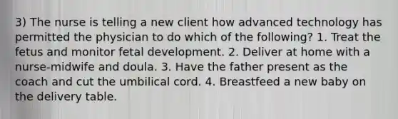 3) The nurse is telling a new client how advanced technology has permitted the physician to do which of the following? 1. Treat the fetus and monitor fetal development. 2. Deliver at home with a nurse-midwife and doula. 3. Have the father present as the coach and cut the umbilical cord. 4. Breastfeed a new baby on the delivery table.