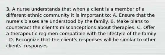 3. A nurse understands that when a client is a member of a different ethnic community it is important to: A. Ensure that the nurse's biases are understood by the family. B. Make plans to counteract the client's misconceptions about therapies. C. Offer a therapeutic regimen compatible with the lifestyle of the family . D. Recognize that the client's responses will be similar to other clients' responses