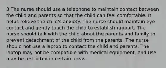 3 The nurse should use a telephone to maintain contact between the child and parents so that the child can feel comfortable. It helps relieve the child's anxiety. The nurse should maintain eye contact and gently touch the child to establish rapport. The nurse should talk with the child about the parents and family to prevent detachment of the child from the parents. The nurse should not use a laptop to contact the child and parents. The laptop may not be compatible with medical equipment, and use may be restricted in certain areas.