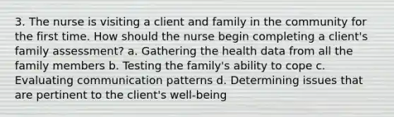 3. The nurse is visiting a client and family in the community for the first time. How should the nurse begin completing a client's family assessment? a. Gathering the health data from all the family members b. Testing the family's ability to cope c. Evaluating communication patterns d. Determining issues that are pertinent to the client's well-being