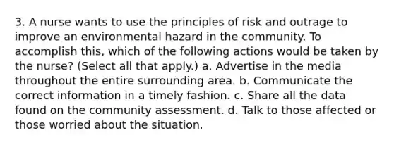 3. A nurse wants to use the principles of risk and outrage to improve an environmental hazard in the community. To accomplish this, which of the following actions would be taken by the nurse? (Select all that apply.) a. Advertise in the media throughout the entire surrounding area. b. Communicate the correct information in a timely fashion. c. Share all the data found on the community assessment. d. Talk to those affected or those worried about the situation.