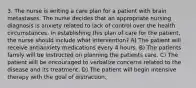 3. The nurse is writing a care plan for a patient with brain metastases. The nurse decides that an appropriate nursing diagnosis is anxiety related to lack of control over the health circumstances. In establishing this plan of care for the patient, the nurse should include what intervention? A) The patient will receive antianxiety medications every 4 hours. B) The patients family will be instructed on planning the patients care. C) The patient will be encouraged to verbalize concerns related to the disease and its treatment. D) The patient will begin intensive therapy with the goal of distraction.