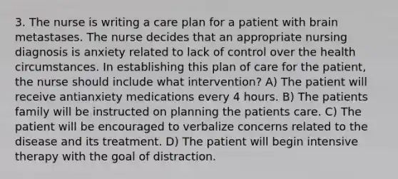 3. The nurse is writing a care plan for a patient with brain metastases. The nurse decides that an appropriate nursing diagnosis is anxiety related to lack of control over the health circumstances. In establishing this plan of care for the patient, the nurse should include what intervention? A) The patient will receive antianxiety medications every 4 hours. B) The patients family will be instructed on planning the patients care. C) The patient will be encouraged to verbalize concerns related to the disease and its treatment. D) The patient will begin intensive therapy with the goal of distraction.