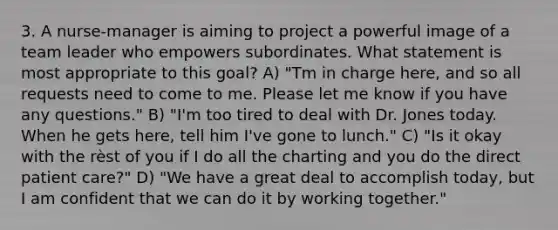 3. A nurse-manager is aiming to project a powerful image of a team leader who empowers subordinates. What statement is most appropriate to this goal? A) "Tm in charge here, and so all requests need to come to me. Please let me know if you have any questions." B) "I'm too tired to deal with Dr. Jones today. When he gets here, tell him I've gone to lunch." C) "Is it okay with the rèst of you if I do all the charting and you do the direct patient care?" D) "We have a great deal to accomplish today, but I am confident that we can do it by working together."