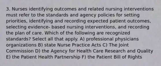 3. Nurses identifying outcomes and related nursing interventions must refer to the standards and agency policies for setting priorities, identifying and recording expected patient outcomes, selecting evidence- based nursing interventions, and recording the plan of care. Which of the following are recognized standards? Select all that apply. A) professional physicians organizations B) state Nurse Practice Acts C) The Joint Commission D) the Agency for Health Care Research and Quality E) the Patient Health Partnership F) the Patient Bill of Rights