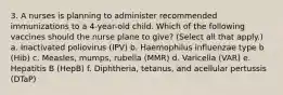 3. A nurses is planning to administer recommended immunizations to a 4-year-old child. Which of the following vaccines should the nurse plane to give? (Select all that apply.) a. Inactivated poliovirus (IPV) b. Haemophilus influenzae type b (Hib) c. Measles, mumps, rubella (MMR) d. Varicella (VAR) e. Hepatitis B (HepB) f. Diphtheria, tetanus, and acellular pertussis (DTaP)