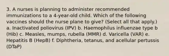 3. A nurses is planning to administer recommended immunizations to a 4-year-old child. Which of the following vaccines should the nurse plane to give? (Select all that apply.) a. Inactivated poliovirus (IPV) b. Haemophilus influenzae type b (Hib) c. Measles, mumps, rubella (MMR) d. Varicella (VAR) e. Hepatitis B (HepB) f. Diphtheria, tetanus, and acellular pertussis (DTaP)