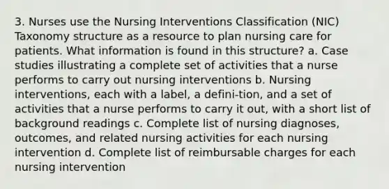 3. Nurses use the Nursing Interventions Classification (NIC) Taxonomy structure as a resource to plan nursing care for patients. What information is found in this structure? a. Case studies illustrating a complete set of activities that a nurse performs to carry out nursing interventions b. Nursing interventions, each with a label, a defini-tion, and a set of activities that a nurse performs to carry it out, with a short list of background readings c. Complete list of nursing diagnoses, outcomes, and related nursing activities for each nursing intervention d. Complete list of reimbursable charges for each nursing intervention