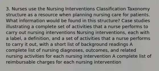 3. Nurses use the Nursing Interventions Classification Taxonomy structure as a resource when planning nursing care for patients. What information would be found in this structure? Case studies illustrating a complete set of activities that a nurse performs to carry out nursing interventions Nursing interventions, each with a label, a definition, and a set of activities that a nurse performs to carry it out, with a short list of background readings A complete list of nursing diagnoses, outcomes, and related nursing activities for each nursing intervention A complete list of reimbursable charges for each nursing intervention