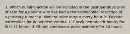 3. Which nursing action will be included in the postoperative plan of care for a patient who has had a transsphenoidal resection of a pituitary tumor? a. Monitor urine output every hour. b. Palpate extremities for dependent edema. c. Check hematocrit hourly for first 12 hours. d. Obtain continuous pulse oximetry for 24 hours.