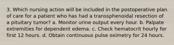 3. Which nursing action will be included in the postoperative plan of care for a patient who has had a transsphenoidal resection of a pituitary tumor? a. Monitor urine output every hour. b. Palpate extremities for dependent edema. c. Check hematocrit hourly for first 12 hours. d. Obtain continuous pulse oximetry for 24 hours.