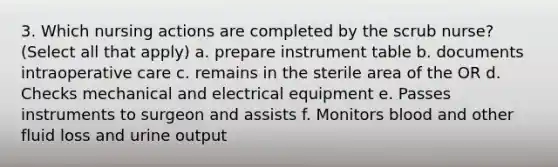 3. Which nursing actions are completed by the scrub nurse? (Select all that apply) a. prepare instrument table b. documents intraoperative care c. remains in the sterile area of the OR d. Checks mechanical and electrical equipment e. Passes instruments to surgeon and assists f. Monitors blood and other fluid loss and urine output