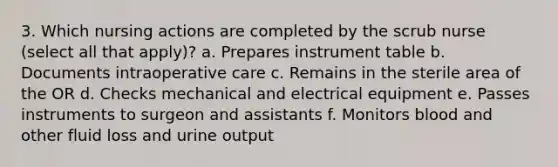 3. Which nursing actions are completed by the scrub nurse (select all that apply)? a. Prepares instrument table b. Documents intraoperative care c. Remains in the sterile area of the OR d. Checks mechanical and electrical equipment e. Passes instruments to surgeon and assistants f. Monitors blood and other fluid loss and urine output