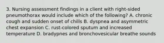 3. Nursing assessment findings in a client with right-sided pneumothorax would include which of the following? A. chronic cough and sudden onset of chills B. dyspnea and asymmetric chest expansion C. rust-colored sputum and increased temperature D. bradypnes and bronchovesicular breathe sounds