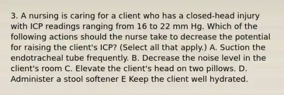 3. A nursing is caring for a client who has a closed-head injury with ICP readings ranging from 16 to 22 mm Hg. Which of the following actions should the nurse take to decrease the potential for raising the client's ICP? (Select all that apply.) A. Suction the endotracheal tube frequently. B. Decrease the noise level in the client's room C. Elevate the client's head on two pillows. D. Administer a stool softener E Keep the client well hydrated.