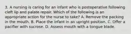 3. A nursing is caring for an infant who is postoperative following cleft lip and palate repair. Which of the following is an appropriate action for the nurse to take? A. Remove the packing in the mouth. B. Place the infant in an upright position. C. Offer a pacifier with sucrose. D. Assess mouth with a tongue blade.