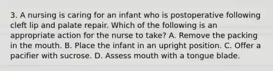 3. A nursing is caring for an infant who is postoperative following cleft lip and palate repair. Which of the following is an appropriate action for the nurse to take? A. Remove the packing in the mouth. B. Place the infant in an upright position. C. Offer a pacifier with sucrose. D. Assess mouth with a tongue blade.