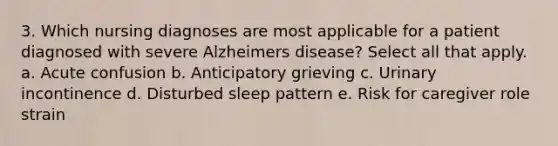 3. Which nursing diagnoses are most applicable for a patient diagnosed with severe Alzheimers disease? Select all that apply. a. Acute confusion b. Anticipatory grieving c. Urinary incontinence d. Disturbed sleep pattern e. Risk for caregiver role strain