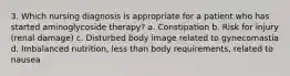 3. Which nursing diagnosis is appropriate for a patient who has started aminoglycoside therapy? a. Constipation b. Risk for injury (renal damage) c. Disturbed body image related to gynecomastia d. Imbalanced nutrition, less than body requirements, related to nausea