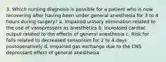 3. Which nursing diagnosis is possible for a patient who is now recovering after having been under general anesthesia for 3 to 4 hours during surgery? a. Impaired urinary elimination related to the use of vasopressors as anesthetics b. Increased cardiac output related to the effects of general anesthesia c. Risk for falls related to decreased sensorium for 2 to 4 days postoperatively d. Impaired gas exchange due to the CNS depressant effect of general anesthesia