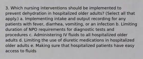 3. Which nursing interventions should be implemented to prevent dehydration in hospitalized older adults? (Select all that apply.) a. Implementing intake and output recording for any patients with fever, diarrhea, vomiting, or an infection b. Limiting duration of NPO requirements for diagnostic tests and procedures c. Administering IV fluids to all hospitalized older adults d. Limiting the use of diuretic medications in hospitalized older adults e. Making sure that hospitalized patients have easy access to fluids