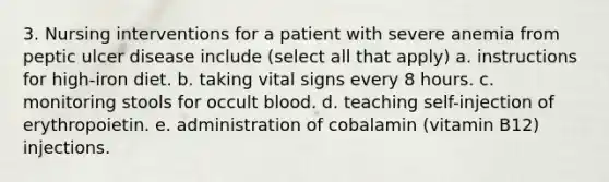 3. Nursing interventions for a patient with severe anemia from peptic ulcer disease include (select all that apply) a. instructions for high-iron diet. b. taking vital signs every 8 hours. c. monitoring stools for occult blood. d. teaching self-injection of erythropoietin. e. administration of cobalamin (vitamin B12) injections.