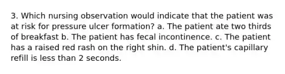 3. Which nursing observation would indicate that the patient was at risk for pressure ulcer formation? a. The patient ate two thirds of breakfast b. The patient has fecal incontinence. c. The patient has a raised red rash on the right shin. d. The patient's capillary refill is <a href='https://www.questionai.com/knowledge/k7BtlYpAMX-less-than' class='anchor-knowledge'>less than</a> 2 seconds.