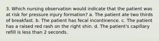 3. Which nursing observation would indicate that the patient was at risk for pressure injury formation? a. The patient ate two thirds of breakfast. b. The patient has fecal incontinence. c. The patient has a raised red rash on the right shin. d. The patient's capillary refill is less than 2 seconds.