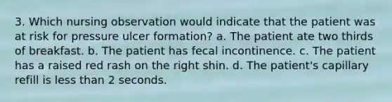 3. Which nursing observation would indicate that the patient was at risk for pressure ulcer formation? a. The patient ate two thirds of breakfast. b. The patient has fecal incontinence. c. The patient has a raised red rash on the right shin. d. The patient's capillary refill is <a href='https://www.questionai.com/knowledge/k7BtlYpAMX-less-than' class='anchor-knowledge'>less than</a> 2 seconds.