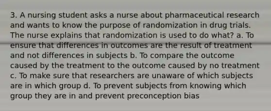 3. A nursing student asks a nurse about pharmaceutical research and wants to know the purpose of randomization in drug trials. The nurse explains that randomization is used to do what? a. To ensure that differences in outcomes are the result of treatment and not differences in subjects b. To compare the outcome caused by the treatment to the outcome caused by no treatment c. To make sure that researchers are unaware of which subjects are in which group d. To prevent subjects from knowing which group they are in and prevent preconception bias